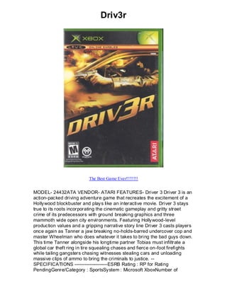 Driv3r




                          The Best Game Ever!!!!!!!!


MODEL- 24432ATA VENDOR- ATARI FEATURES- Driver 3 Driver 3 is an
action-packed driving adventure game that recreates the excitement of a
Hollywood blockbuster and plays like an interactive movie. Driver 3 stays
true to its roots incorporating the cinematic gameplay and gritty street
crime of its predecessors with ground breaking graphics and three
mammoth wide open city environments. Featuring Hollywood-level
production values and a gripping narrative story line Driver 3 casts players
once again as Tanner a jaw breaking no-holds-barred undercover cop and
master Wheelman who does whatever it takes to bring the bad guys down.
This time Tanner alongside his longtime partner Tobias must infiltrate a
global car theft ring in tire squealing chases and fierce on-foot firefights
while tailing gangsters chasing witnesses stealing cars and unloading
massive clips of ammo to bring the criminals to justice. --
SPECIFICATIONS --------------------ESRB Rating : RP for Rating
PendingGenre/Category : SportsSystem : Microsoft XboxNumber of
 
