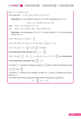 cours               savoir-faire                      exercices                 corrigés


d’où     f ′ = 3w 2 w′v + w 3 .
Pour tout réel x,       f ′ ( x ) = 3 ( x + 1 )2 ( x + 3 ) + ( x + 1 )3 .

   Indication : on veut étudier le signe de f ′ ( x ) donc il faut factoriser f ′ ( x ) ;

                              f ′ ( x ) = ( x + 1 )2 [ 3 ( x + 3 ) + ( x + 1 ) ]
donc     f ′ ( x ) = ( x + 1 ) 2 ( 3x + 9 + x + 1 )
soit     f ′ ( x ) = ( x + 1 ) 2 ( 4x + 10 ) = 2 ( x + 1 ) 2 ( 2x + 5 ).

   Indication : on remarque que 2 ( x + 1 ) 2               0 donc le signe de f ′ ( x ) est le même que
   celui de 2x + 5.
                                          5
f ′(x)    0 ⇔ 2x + 5        0⇔x         – --
                                           -
                                          2
                                                        5
f ′ ( x ) = 0 ⇔ ( 2x + 5 = 0 ou x + 1 = 0 ) ⇔  x = – -- ou x = – 1
                                                         -
                                                       2             
                            5           5
f ′ ( x ) 0 sur – ∞ ; – -- et f ′  – -- = 0 donc :
                             -           -
                            2         2
                                                     5
f est strictement décroissante sur – • ; – -- .       -
                                                     2
                       5                                                 5
f ′ ( x ) 0 sur – -- ; – 1
                        -         – 1 ; + ∞ et f ′ ( – 1 ) = 0 = f ′  – --  donc la fonction
                                                                          -
                       2                                              2
                                           5
f est strictement croissante sur – -- ; + • .
                                           -
                                           2
                                                        5
La dérivée f ′ s’annule et change de signe en – -- donc f admet un minimum égal
                                                         -
                                                        2
          5        27 .
à f  – -- soit – ------
          -
       2          16
La dérivée f ′ s’annule sans changer de signe en –1, donc f n’admet pas d’extre-
mum en –1.
La courbe admet deux tangentes horizontales d’équations respectives :
                                 27
                           y = – ------ et y = 0.
                                 16




                                                                                                     119
 