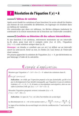 CHAPITRE 4 DÉRIVATION ET PRIMITIVATION




   7 Résolution de l’équation f (x) = k
           1. Tableau de variation
Après avoir étudié les variations d’une fonction f et avoir calculé les limites
aux bornes de son ensemble de déﬁnition, on regroupe ces résultats dans
un tableau de variation.
On conviendra que dans ces tableaux, les ﬂèches obliques traduisent la
continuité et la stricte monotonie de la fonction sur l’intervalle considéré.

           2. Corollaire ou théorème dit des valeurs intermédiaires
Si une fonction f est continue, strictement monotone sur un intervalle
[a, b], alors, pour tout réel k compris entre f ( a ) et f ( b ), l’équation
f ( x ) = k a une solution unique dans [a, b].
Remarque : on étendra ce corollaire aux cas où f est déﬁnie sur un intervalle
ouvert ou semi-ouvert, borné ou non, les limites de f aux bornes de l’intervalle
étant connues.
On pourra approcher la solution de l’équation f ( x ) = k par dichotomie ou
par balayage à l’aide de la calculette.




                       exemple d’application
 Montrer que l’équation x 3 – 5x 2 + 3x + 2 = 0 admet des solutions dans .

 corrigé commenté
      Indication : on vériﬁe que l’expression proposée n’est pas factorisable, qu’elle n’est
      pas le développement d’une identité remarquable, que l’équation n’a pas de solutions
      évidentes (–2 ; –1 ; 0 ; 1 ; 2). Si toutes ces investigations sont négatives, alors on con-
      sidère la fonction f telle que f ( x ) = x 3 – 5x 2 + 3x + 2.

 Résoudre l’équation proposée revient à résoudre f ( x ) = 0.
 f ′ ( x ) = 3x 2 – 10x + 3.

      Indication : le signe de f ′ ( x ) est celui d’un trinôme du second degré.

                                                      10 + 8                       10 – 8 1
 Le discriminant est ∆ = 64 et les racines sont x 1 = --------------- = 3 et x 2 = --------------- = -- .
                                                                    -                            -    -
                                                             6                           6           3
 Le signe d’un trinôme du second degré est celui du coefﬁcient de x 2 sauf entre les
 racines.

120
 