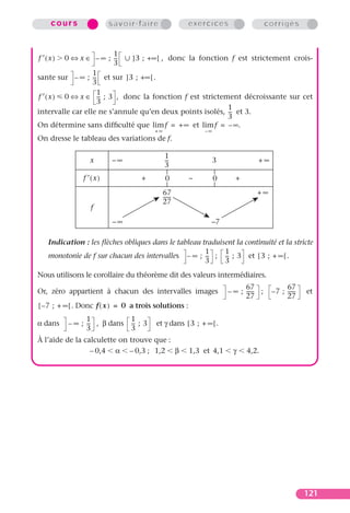 cours               savoir-faire                   exercices                     corrigés


                         1
f ′(x)    0 ⇔ x ∈ – ∞ ; --
                         -   ] 3 ; +∞ [ , donc la fonction f est strictement crois-
                         3
                  1
sante sur – ∞ ; -- et sur ]3 ; +∞ [ .
                  -
                  3
                   1
f ′ ( x ) 0 ⇔ x ∈ -- ; 3 , donc la fonction f est strictement décroissante sur cet
                    -
                   3
                                                          1
intervalle car elle ne s’annule qu’en deux points isolés, -- et 3.
                                                           -
                                                          3
On détermine sans difﬁculté que lim f = +∞ et lim f = – ∞.
                                         +∞                –∞
On dresse le tableau des variations de f.

                                               1
                 x       –∞                    --
                                                -               3               +∞
                                               3
               f ′(x)              +           0       –        0      +
                                              67                               +∞
                                              ------
                                              27
                  f
                         –∞                                  –7

   Indication : les ﬂèches obliques dans le tableau traduisent la continuité et la stricte
                                                     1     1
   monotonie de f sur chacun des intervalles – ∞ ; -- ; -- ; 3 et [ 3 ; + ∞ [ .
                                                      -     -
                                                     3     3
Nous utilisons le corollaire du théorème dit des valeurs intermédiaires.
                                                                          67                67
Or, zéro appartient à chacun des intervalles images                 – ∞ ; ------ ;    – 7 ; ------   et
                                                                          27                27
[ – 7 ; + ∞ [ . Donc f ( x ) = 0 a trois solutions :
                1               1
α dans    – ∞ ; -- , β dans
                 -              -- ; 3
                                 -       et γ dans [ 3 ; + ∞ [ .
                3               3
À l’aide de la calculette on trouve que :
                 – 0,4 α – 0,3 ; 1,2 β                 1,3 et 4,1     γ    4,2.




                                                                                                     121
 