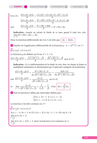 cours                                    savoir-faire                                                 exercices                                             corrigés


                        f(3 + h) – f(3)                        ( 3 + h ) 3 – ( 3 + h ) + 2 – ( 27 – 3 + 2 )
Si h ≠ 0 ;              ------------------------------------ = -------------------------------------------------------------------------------------------
                                                           -
                                         h                                                                 h
                        f(3 + h) – f(3)                        27 + 9h 2 + 27h + h 3 – 3 – h + 2 – 26
                        ------------------------------------ = ---------------------------------------------------------------------------------------------
                                                           -                                                                                               -
                                         h                                                                   h
                        f(3 + h) – f(3)                        h 3 + 9h 2 + 26h
soit                    ------------------------------------ = --------------------------------------- = h 2 + 9h + 26.
                                                           -
                                         h                                       h
      Indication : ensuite on calcule la limite de ce taux quand h tend vers zéro :
       lim ( h 2 + 9h 2 + 26 ) = 26.
       h→0

Donc la fonction différentielle de f en 3 est telle que                                                                                   dy = 26dx.

· Quelle est l’application différentielle de la fonction g :                                                                                       x            x 2 + 1 en 1 ?

corrigé commenté
La fonction g est déﬁnie sur                                              car x 2 + 1                     0.
g(1 + h) – g(1)                              (1 +       h )2        +1– 2                          h2  + 2h + 2 – 2
-------------------------------------- = ----------------------------------------------- = ---------------------------------------------- avec h ≠ 0.
                                                                                       -                                                -
                  h                                             h                                                h
      Indication : il y a indétermination de la limite en zéro, donc on change la forme en
      multipliant numérateur et dénominateur par l’expression conjuguée du numérateur.

          g(1 + h) – g(1)                                   h 2 + 2h + 2 – 2                                                    h(h + 2)
          -------------------------------------- = -------------------------------------------------------- = --------------------------------------------------------
                                                                                                          -                                                          -
                            h                      h( h           2 + 2h + 2 + 2 )                            h ( h 2 + 2h + 2 + 2 )
     g(1 + h) – g(1)                                           h+2
soit -------------------------------------- = ----------------------------------------------- car h ≠ 0,
                                                                                            -
                       h                          h 2 + 2h + 2 + 2
                                 h+2                                  2          1                                                    2
or          lim ----------------------------------------------- = ---------- = ------ d’où
                                                              -            -        -                                        dy = ------ dx.
                                                                                                                                       -
           h→0      h 2 + 2h + 2 + 2                              2 2              2                                                2

» Soit la fonction f afﬁne par intervalles déﬁnie par :
                                                           f ( x ) = 2x – 1 si x ∈ ] – ∞ ; 3 [
                                                          
                                                           f ( x ) = – x + 8 si x ∈ [ 3 ; + ∞ [ .
La fonction f est-elle continue en 3 ?

corrigé commenté
f ( x ) = – 3 + 8 = 5 et f ( 3 + h ) = 2 ( 3 + h ) – 1 = 5 + 2h où h                                                                                           0.
 lim f ( 3 + h ) = 5.
h→0
  0
 lim f ( 3 + h ) = f ( 3 ) = 5 donc la fonction f est continue en 3.
h→0
  0




                                                                                                                                                                                 111
 