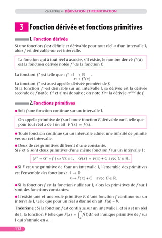 CHAPITRE 4 DÉRIVATION ET PRIMITIVATION




   3 Fonction dérivée et fonctions primitives
           1. Fonction dérivée
Si une fonction f est déﬁnie et dérivable pour tout réel a d’un intervalle I,
alors f est dérivable sur cet intervalle.

  La fonction qui à tout réel a associe, s’il existe, le nombre dérivé f ′ ( a )
  est la fonction dérivée notée f ′ de la fonction f.

La fonction f ′ est telle que : f ′ : I →        .
                                      x   f ′(x)
La fonction f ′ est aussi appelée dérivée première de f.
Si la fonction f ′ est dérivable sur un intervalle I, sa dérivée est la dérivée
seconde de f notée f ” et ainsi de suite ; on note f ( n ) la dérivée nième de f.

           2. Fonctions primitives
G Soit   f une fonction continue sur un intervalle I.

  On appelle primitive de f sur I toute fonction F, dérivable sur I, telle que
  pour tout réel x de I on ait F ′ ( x ) = f (x).

G Toute  fonction continue sur un intervalle admet une inﬁnité de primiti-
ves sur cet intervalle.
G Deux   de ces primitives diffèrent d’une constante.
Si F et G sont deux primitives d’une même fonction f sur un intervalle I :

            ( F ′ = G′ = f ) ⇔ ∀x ∈ I,    G ( x ) = F ( x ) + C avec C ∈       .

G Si F est une primitive de f sur un intervalle I, l’ensemble des primitives
est l’ensemble des fonctions : I →
                                x   F ( x ) + C avec C ∈ .
G Si la fonction f est la fonction nulle sur I, alors les primitives de f sur I
sont des fonctions constantes.
G Ilexiste une et une seule primitive F, d’une fonction f continue sur un
intervalle I, telle que pour un réel a donné on ait F(a) = b.
Théorème : Si la fonction f est continue sur un intervalle I, et si a et un réel
                                              x
de I, la fonction F telle que F ( x ) =   ∫
                                          a
                                                  f ( t )dt est l’unique primitive de f sur
I qui s’annule en a.

112
 