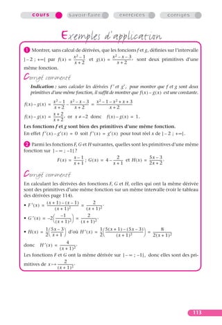 cours                              savoir-faire                              exercices                                  corrigés



                                   exemples d’application
³ Montrer, sans calcul de dérivées, que les foncions f et g , déﬁnies sur l’intervalle
                            x2 – 1                      x2 – x – 3
] – 2 ; + ∞ [ par f ( x ) = -------------- et g ( x ) = ----------------------- , sont deux primitives d’une
                                         -                                    -
                             x+2                              x+2
même fonction.

corrigé commenté
      Indication : sans calculer les dérivées f ′ et g′, pour montrer que f et g sont deux
      primitives d’une même fonction, il sufﬁt de montrer que f ( x ) – g ( x ) est une constante.
                    x2 – 1 x2 – x – 3                          x2 – 1 – x2 + x + 3
f ( x ) – g ( x ) = -------------- – ----------------------- = ---------------------------------------------
                                 -                         -                                               -
                     x+2                   x+2                                  x+2
                    x+2
f ( x ) – g ( x ) = ------------ , or x ≠ –2 donc f ( x ) – g ( x ) = 1.
                    x+2
Les fonctions f et g sont bien des primitives d’une même fonction.
En effet f ′ ( x ) – g′ ( x ) = 0 soit f ′ ( x ) = g′ ( x ) pour tout réel x de ] – 2 ; + ∞ [ .

· Parmi les fonctions F, G et H suivantes, quelles sont les primitives d’une même
fonction sur ] – ∞ ; – 1 [ ?
                          x–1                               2                    5x – 3
                F ( x ) = ------------ ; G ( x ) = 4 – ------------ et H ( x ) = ---------------- .
                          x+1                          x+1                       2x + 2

corrigé commenté
En calculant les dérivées des fonctions F, G et H, celles qui ont la même dérivée
sont des primitives d’une même fonction sur un même intervalle (voir le tableau
des dérivées page 114).
              (x + 1) – (x – 1)                                   2
• F ′ ( x ) = ---------------------------------------- = ------------------- .
                                                     -                     -
                        ( x + 1 )2                         ( x + 1 )2
                                –1                          2
• G ′ ( x ) = – 2  -------------------  = ------------------- .
                                            -                        -
                       ( x + 1 ) 2                   ( x + 1 )2
            1 5x – 3                                1 5 ( x + 1 ) – ( 5x – 3 )
• H ( x ) = --  ---------------  d’où H ′ ( x ) = --  ------------------------------------------------ = -----------------------
                                                                                                                       8
             -                 -                     -                                                  -                          -
            2 x + 1                               2                 ( x + 1 )2                           2 ( x + 1 )2
                             4
donc   H ′ ( x ) = ------------------- .
                                      -
                     ( x + 1 )2
Les fonctions F et G ont la même dérivée sur ] – ∞ ; – 1 [ , donc elles sont des pri-
                           2
mitives de x      ------------------- .
                                    -
                  ( x + 1 )2




                                                                                                                                           113
 