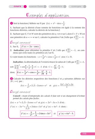 cours                  savoir-faire                        exercices                                    corrigés



                     exemples d’application
                                                                1
³ Soit la fonction f déﬁnie sur     par f ( x ) = x 2 – sin x + -- .
                                                                2
                                                                 -

1. Sachant que la dérivée d’une somme de fonctions est égale à la somme des
fonctions dérivées, calculer la dérivée de la fonction f.
2. Sachant que U, V et W sont des primitives de u, v et w sur I, alors U + V + W est
                                                                              π
une primitive de u + v + w sur I ; calculer la primitive F de f telle que F  --  = – 1.
                                                                               -
                                                                             2

corrigé commenté
1. Sur    ,    f ¢ ( x ) = 2x – cos x.
                                                                            π
2. Indication : pour déterminer la primitive F de f telle que F  --  = – 1, on com-
                                                                            -
                                                                           2
   mence par écrire toutes les primitives de f sur .
                                            1 3            1
Ce sont toutes les fonctions : x            -- x + cos x + -- x + C avec C ∈ .
                                             -              -
                                            3              2
                                                                                     π
   Indication : la détermination de F revient à trouver la valeur de C telle que F  --  = – 1,
                                                                                      -
                                                                                    2
     1 π      3
                     π 1 π                                 π 3   π
soit --  --  + cos -- + -- × -- + C = – 1 d’où C = – ------ – -- – 1 ;
      - -             - - -                                       -
     3  2          2 2 2                                24 4
                   1                1       π3 π
donc     F ( x ) = -- x 3 + cos x + -- x – ------ – -- – 1.
                    -                -          - -
                   3                2      24 4

· Calculer   les dérivées respectives des fonctions f et g suivantes déﬁnies sur
]0 ; + ∞[ par :
                         1                                                2x 4 – 5x 2 + 3x
              f ( x ) = ----- + 2 x – 2 cos x + x 3       et    g ( x ) = -------------------------------------- .
                        x3                                                                  x

corrigé commenté
   Conseil : Avant d’entreprendre des calculs il faut voir si un changement d’écriture
   permet des calculs plus faciles.

f ( x ) = x –3 + 2 x – 2 cos x + x 3 et g ( x ) = 2x 3 – 5x + 3 d’où :
                          2
f ′ ( x ) = – 3x –4 + ---------- + 2 sin x + 3x 2 et g ′ ( x ) = 6x 2 – 5 donc :
                               -
                      2 x
                              3        1
               f ¢ ( x ) = – ----- + ------ + 2 sin x + 3x 2
                                 -        -                      et          g ¢ ( x ) = 6x 2 – 5.
                             x4          x




                                                                                                                       115
 