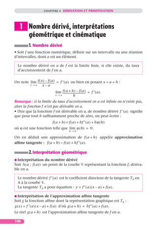 CHAPITRE 4 DÉRIVATION ET PRIMITIVATION




    1 Nombre dérivé, interprétations
      géométrique et cinématique
          1. Nombre dérivé
• Soit f une fonction numérique, déﬁnie sur un intervalle ou une réunion
d’intervalles, dont a est un élément.

  Le nombre dérivé en a de f est la limite ﬁnie, si elle existe, du taux
  d’accroissement de f en a.


On note lim f ( x ) – f ( a ) = f ′ ( a ) ou bien en posant x = a + h :
            --------------------------
        x→a        x–a
                                       lim f ( a + h ) – f ( a ) = f ′ ( a ) .
                                           ------------------------------------
                                       x→a                  h
Remarque : si la limite du taux d’accroissement en a est inﬁnie ou n’existe pas,
alors la fonction f n’est pas dérivable en a.
• Dire que la fonction f est dérivable en a, de nombre dérivé f ′ ( a ) signiﬁe
que pour tout h sufﬁsamment proche de zéro, on peut écrire :
                            f ( a + h ) = f ( a ) + hf ′ ( a ) + hϕ ( h )
où ϕ est une fonction telle que lim ϕ ( h ) = 0.
                                          h→0

On en déduit une approximation de f ( a + h ) appelée approximation
afﬁne tangente : f ( a + h ) ≈ f ( a ) + hf ′ ( a ) .

          2. Interprétation géométrique
G Interprétation        du nombre dérivé
Soit A ( a ; f ( a ) ) un point de la courbe           représentant la fonction f, dériva-
ble en a.

  Le nombre dérivé f ′ ( a ) est le coefﬁcient directeur de la tangente TA en
  A à la courbe .
  La tangente TA a pour équation : y = f ′ ( a ) ( x – a ) + f ( a ).

G Interprétation de l’approximation afﬁne tangente
Soit g la fonction afﬁne dont la représentation graphique est TA :
g ( x ) = f ′ ( a ) ( x – a ) + f ( a ) d’où g ( a + h ) = hf ′ ( a ) + f ( a ).
Le réel g ( a + h ) est l’approximation afﬁne tangente de f en a.

108
 