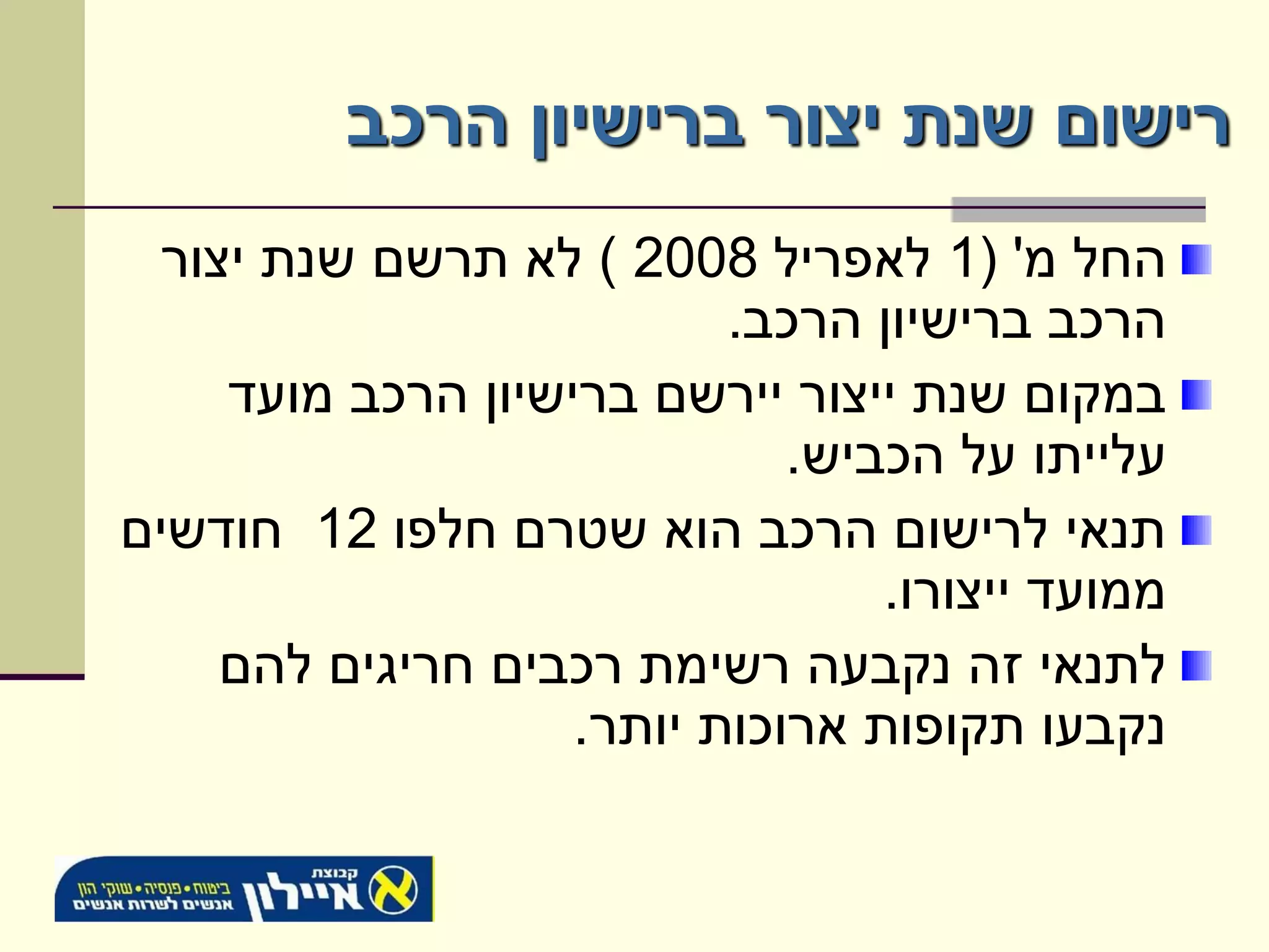 ‫רישום שנת יצור ברישיון הרכב‬
  ‫החל מ' (1 לאפריל 8002 ) לא תרשם שנת יצור‬
                           ‫הרכב ברישיון הרכב.‬
     ‫במקום שנת ייצור יירשם ברישיון הרכב מועד‬
                              ‫עלייתו על הכביש.‬
‫תנאי לרישום הרכב הוא שטרם חלפו 21 חודשים‬
                                  ‫ממועד ייצורו.‬
     ‫לתנאי זה נקבעה רשימת רכבים חריגים להם‬
                    ‫נקבעו תקופות ארוכות יותר.‬
 