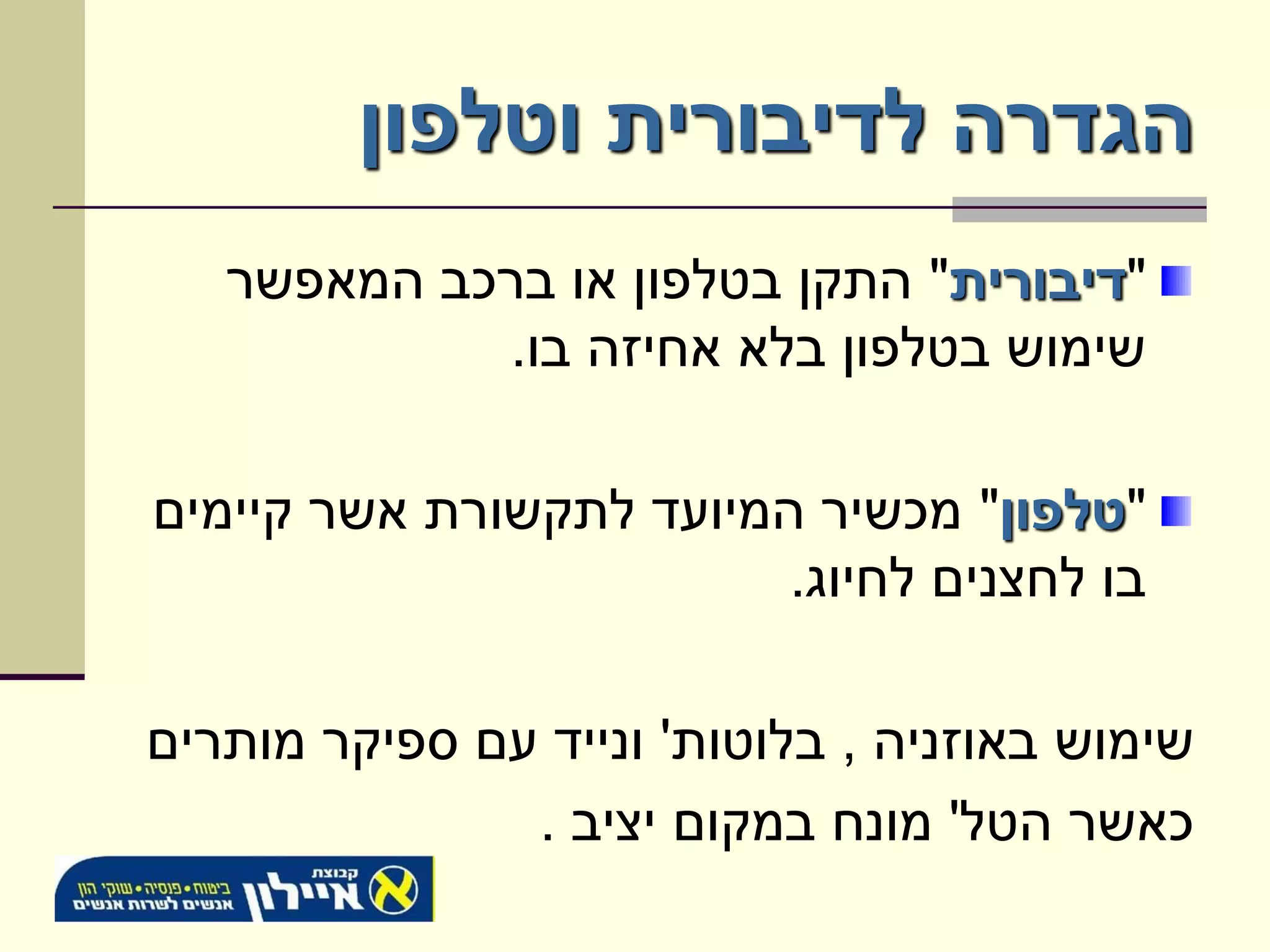 ‫הגדרה לדיבורית וטלפון‬
   ‫"דיבורית" התקן בטלפון או ברכב המאפשר‬
            ‫שימוש בטלפון בלא אחיזה בו.‬

‫"טלפון" מכשיר המיועד לתקשורת אשר קיימים‬
                         ‫בו לחצנים לחיוג.‬

‫שימוש באוזניה , בלוטות' ונייד עם ספיקר מותרים‬
               ‫כאשר הטל' מונח במקום יציב .‬
 