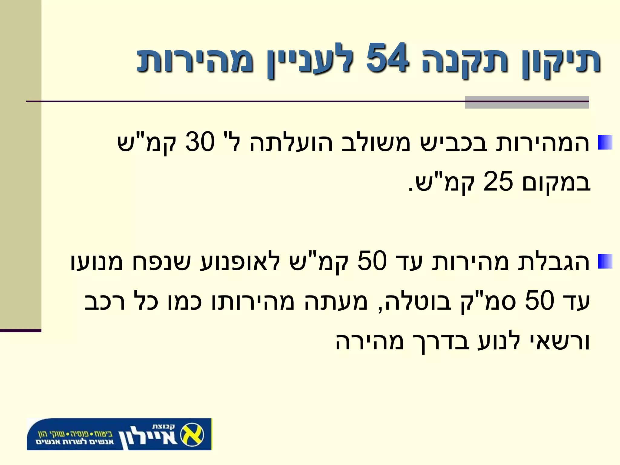 ‫תיקון תקנה 45 לעניין מהירות‬

   ‫המהירות בכביש משולב הועלתה ל' 03 קמ"ש‬
                          ‫במקום 52 קמ"ש.‬

‫הגבלת מהירות עד 05 קמ"ש לאופנוע שנפח מנועו‬
  ‫עד 05 סמ"ק בוטלה, מעתה מהירותו כמו כל רכב‬
                       ‫ורשאי לנוע בדרך מהירה‬
 