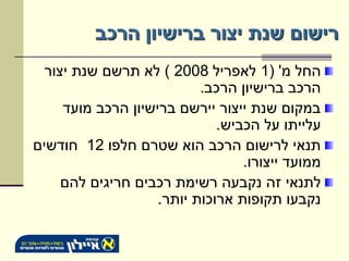 ‫רישום שנת יצור ברישיון הרכב‬
  ‫החל מ' (1 לאפריל 8002 ) לא תרשם שנת יצור‬
                           ‫הרכב ברישיון הרכב.‬
     ‫במקום שנת ייצור יירשם ברישיון הרכב מועד‬
                              ‫עלייתו על הכביש.‬
‫תנאי לרישום הרכב הוא שטרם חלפו 21 חודשים‬
                                  ‫ממועד ייצורו.‬
     ‫לתנאי זה נקבעה רשימת רכבים חריגים להם‬
                    ‫נקבעו תקופות ארוכות יותר.‬
 