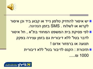 ‫יש איסור להחזיק טלפון נייד או קבוע ביד וכן איסור‬
            ‫לקרוא או לשלוח . ‪ SMS‬בזמן הנהיגה.‬
‫לפי פסיקת בית המשפט המחוזי בת"א , חל איסור‬
   ‫לדבר בטל' ללא דיבורית גם בזמן עצירה בפקק‬
                          ‫תנועה או ברמזור אדום !‬
         ‫תזכורת : הקנס לדיבור בטל' ללא דיבורית‬
                                     ‫0001 ₪.....‬
 