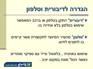 ‫הגדרה לדיבורית וטלפון‬
   ‫"דיבורית" התקן בטלפון או ברכב המאפשר‬
            ‫שימוש בטלפון בלא אחיזה בו.‬

‫"טלפון" מכשיר המיועד לתקשורת אשר קיימים‬
                         ‫בו לחצנים לחיוג.‬

‫שימוש באוזניה , בלוטות' ונייד עם ספיקר מותרים‬
               ‫כאשר הטל' מונח במקום יציב .‬
 