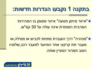 ‫בתקנה 1 נקבעו הגדרות חדשות:‬
    ‫"איזור מיתון תנועה" איזור מסומן בו המהירות‬
     ‫המרבית המותרת אינה עולה על 03 קמ"ש.‬

 ‫"מנהרה" דרך העוברת מתחת לכביש או מסילה,או‬
‫מעבר תת קרקעי אחר המיועד למעבר רכב,שלפניו‬
                     ‫הוצב תמרור המציין אותה.‬
 