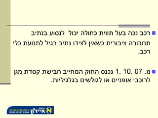 ‫רכב נכה בעל תווית כחולה יכול לנסוע בנתיב‬
‫תחבורה ציבורית כשאין לצידו נתיב רגיל לתנועת כלי‬
                                            ‫רכב.‬

‫מ. 70 .01 .1 נכנס החוק המחייב חבישת קסדת מגן‬
           ‫לרוכבי אופניים או לגולשים בגלגיליות.‬
 