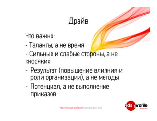 Драйв
Что важно:
- Таланты, а не время
- Сильные и слабые стороны, а не
«косяки»
- Результат (повышение влияния и
  роли организации), а не методы
- Потенциал, а не выполнение
  приказов
           http://www.ads-profile.com Copyrights 2011-2012
 