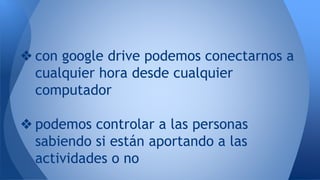 ❖ con google drive podemos conectarnos a
cualquier hora desde cualquier
computador
❖ podemos controlar a las personas
sabiendo si están aportando a las
actividades o no