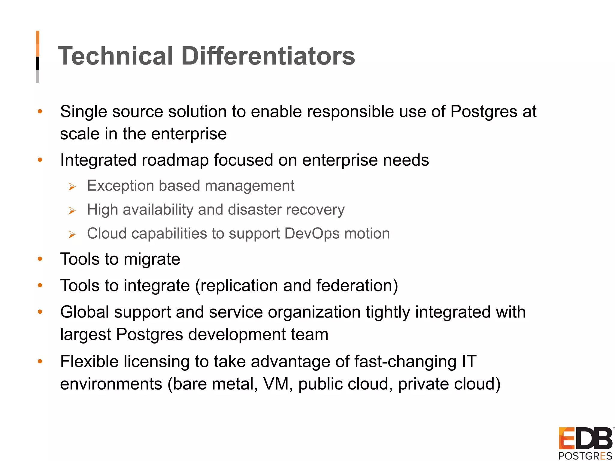 •  Single source solution to enable responsible use of Postgres at scale in the enterprise •  Integrated roadmap focused on enterprise needs Ø  Exception based management Ø  High availability and disaster recovery Ø  Cloud capabilities to support DevOps motion •  Tools to migrate •  Tools to integrate (replication and federation) •  Global support and service organization tightly integrated with largest Postgres development team •  Flexible licensing to take advantage of fast-changing IT environments (bare metal, VM, public cloud, private cloud) Technical Differentiators 