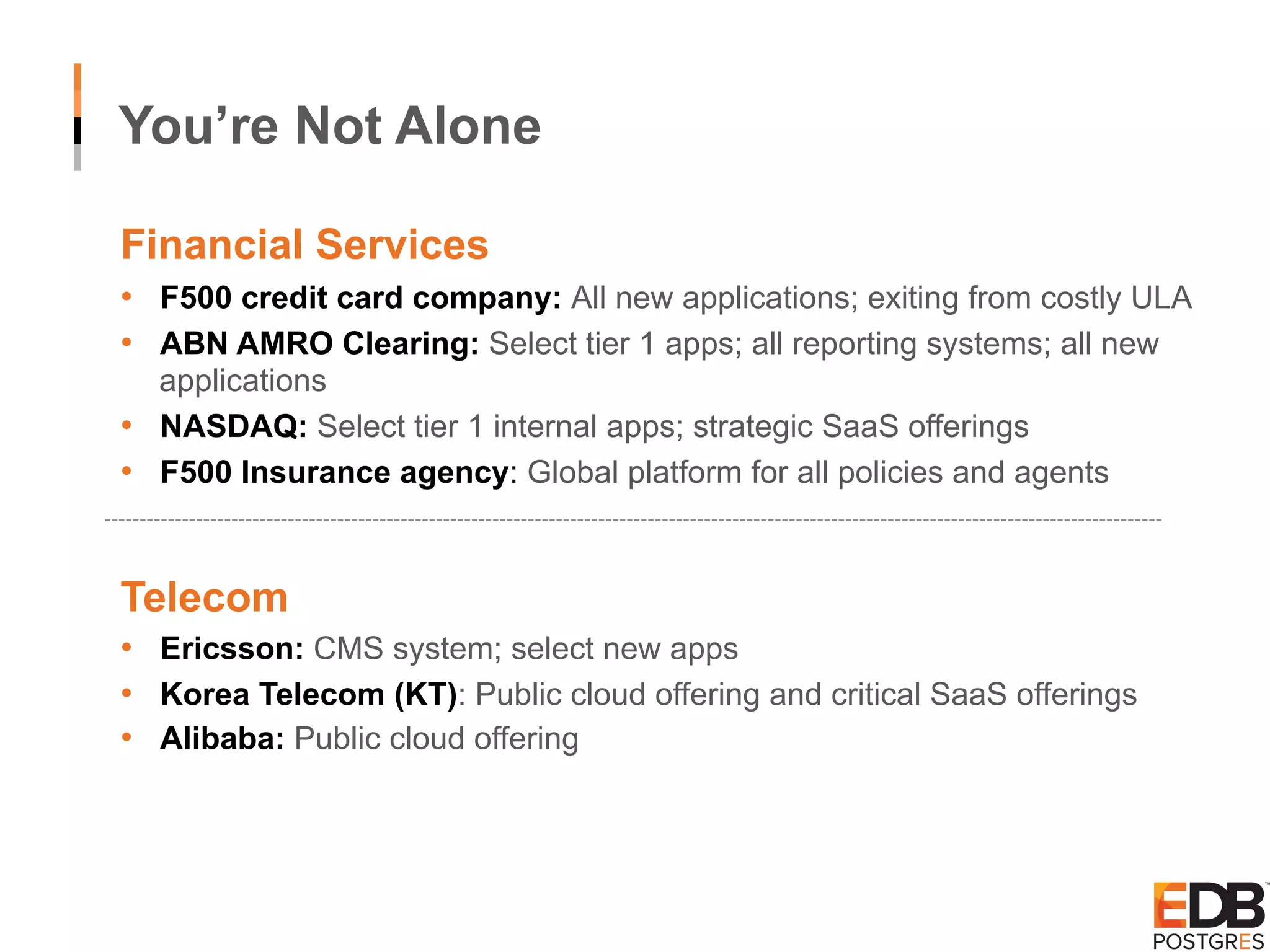 You’re Not Alone Financial Services •  F500 credit card company: All new applications; exiting from costly ULA •  ABN AMRO Clearing: Select tier 1 apps; all reporting systems; all new applications •  NASDAQ: Select tier 1 internal apps; strategic SaaS offerings •  F500 Insurance agency: Global platform for all policies and agents Telecom •  Ericsson: CMS system; select new apps •  Korea Telecom (KT): Public cloud offering and critical SaaS offerings •  Alibaba: Public cloud offering 