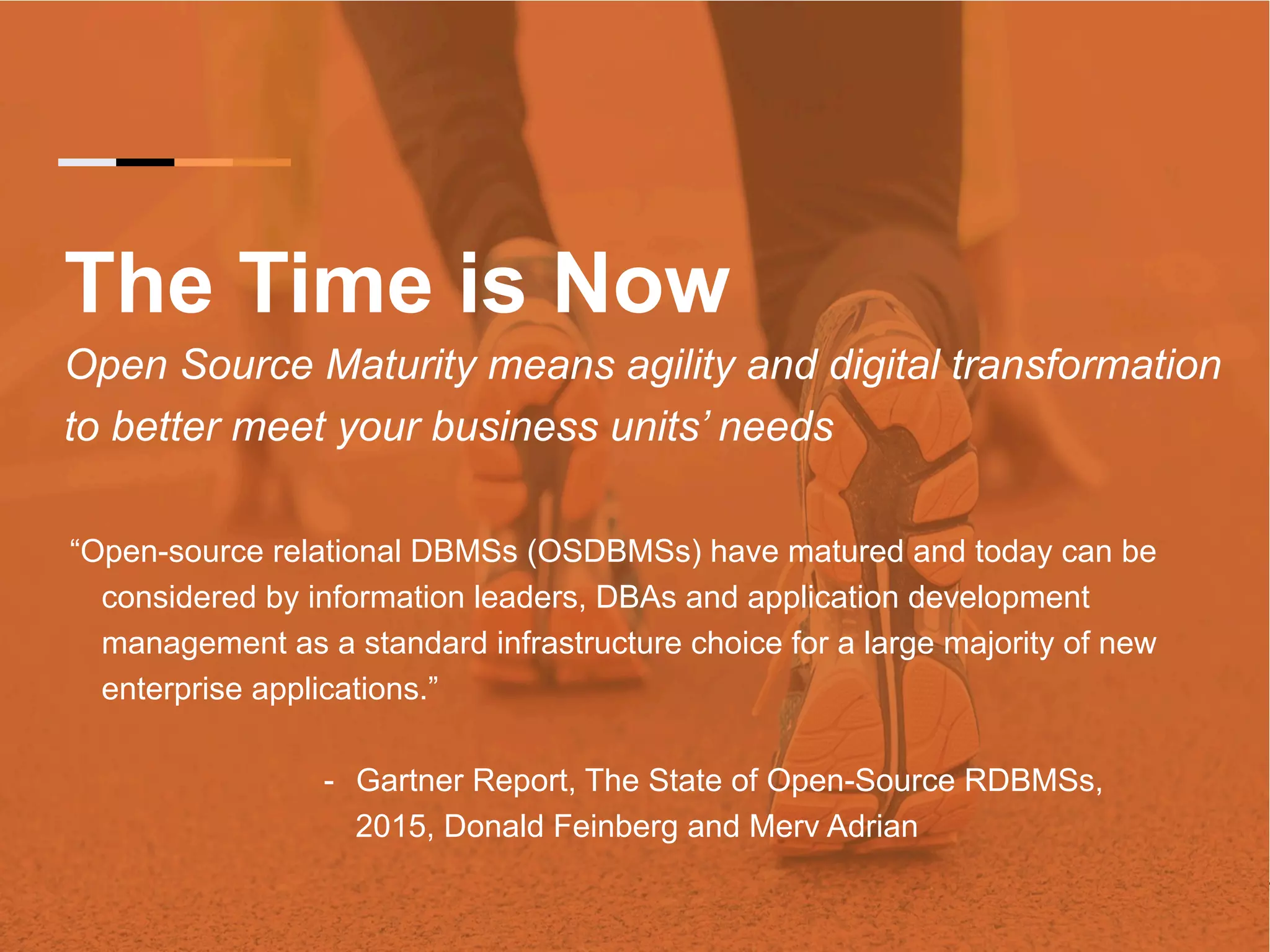 The Time is Now Open Source Maturity means agility and digital transformation to better meet your business units’ needs “Open-source relational DBMSs (OSDBMSs) have matured and today can be considered by information leaders, DBAs and application development management as a standard infrastructure choice for a large majority of new enterprise applications.” -  Gartner Report, The State of Open-Source RDBMSs, 2015, Donald Feinberg and Merv Adrian 