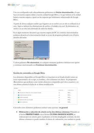 10 Unidad de Innovación Docente
Centro de Recursos Digitales
Unidad de Innovación Docente
Centro de Recursos Digitales
Una vez configurado todo adecuadamente pulsaremos en Iniciar sincronización y lo que
haya en nuestra carpeta subirá a nuestra unidad Google Drive, y lo que hubiera en la unidad
bajará a nuestra carpeta, e igual con las carpetas que hubiéramos seleccionado de Google
Drive.
A partir de ahora cualquier cambio que hagamos en un archivo en un sitio se reflejará en el
otro. Aquí se incluyen las eliminaciones de archivo. ¡Cuidado con esto!. Si eliminamos un
archivo en un sitio será eliminado de todos los demás.
Si en algún momento deseamos que nuestra carpeta del PC no continúe sincronizándose
podemos desactivar la sincronización desde su icono de programa pulsando con el botón
derecho del ratón:
Y ahora pulsamos No sincronizar, en cualquier momento podemos deshacer esta opción
y continuar sincronizando con Continuar sincronización.
Gestión de contenidos en Google Drive
Los elementos disponibles en Google Drive se muestran en un listado donde vemos un
icono representativo de su tipo, su nombre, y dos columnas con datos: Su propietario
(Recordemos que podemos estar viendo elementos compartidos por otros usuarios) y en
una última columna la fecha de su última modificación.
Con todos estos elementos podremos realizar varias acciones en general:
• Ordenación y selección de criterio en las dos últimas columnas: Pulsando en
el botón PROPIETARIO o en el botón ÚLTIMA MODIFICACIÓN, se
ordenará por ese criterio, pero si pulsamos en la lista desplegable asociada a las dos
últimas columnas se puede cambiar el criterio de ordenación, esto también se puede
 