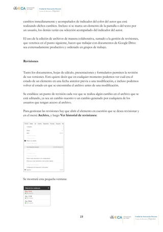 19 Unidad de Innovación Docente
Centro de Recursos Digitales
Unidad de Innovación Docente
Centro de Recursos Digitales
cambios inmediatamente y acompañados de indicador del color del autor que está
realizando dichos cambios. Incluso si se marca un elemento de la pantalla o del texto por
un usuario, los demás verán esa selección acompañado del indicador del autor.
El uso de la edición de archivos de manera colaborativa, sumado a la gestión de revisiones,
que veremos en el punto siguiente, hacen que trabajar con documentos de Google Drive
sea extremadamente productivo y ordenado en grupos de trabajo.
Revisiones
Tanto los documentos, hojas de cálculo, presentaciones y formularios permiten la revisión
de sus versiones. Esto quiere decir que en cualquier momento podemos ver cuál era el
estado de un elemento en una fecha anterior previa a una modificación, e incluso podemos
volver al estado en que se encontraba el archivo antes de una modificación.
Se establece un punto de revisión cada vez que se realiza algún cambio en el archivo que se
está editando, ya sea un cambio nuestro o un cambio generado por cualquiera de los
usuarios que tengan acceso al archivo.
Para gestionar las revisiones hay que abrir el elemento en cuestión que se desea revisionar y
en el menú Archivo, y luego Ver historial de revisiones:
Se mostrará esta pequeña ventana:
 