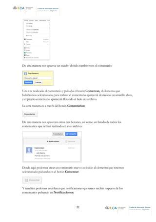 21 Unidad de Innovación Docente
Centro de Recursos Digitales
Unidad de Innovación Docente
Centro de Recursos Digitales
De esta manera nos aparece un cuadro donde escribiremos el comentario:
Una vez realizado el comentario y pulsado el botón Comenzar, el elemento que
hubiéramos seleccionado para realizar el comentario aparecerá destacado en amarillo claro,
y el propio comentario aparecerá flotando al lado del archivo.
La otra manera es a través del botón Comentarios:
De esta manera nos aparecen otros dos botones, así como un listado de todos los
comentarios que se han realizado en este archivo:
Desde aquí podemos crear un comentario nuevo asociado al elemento que tenemos
seleccionado pulsando en el botón Comentar:
Y también podemos establecer que notificaciones queremos recibir respecto de los
comentarios pulsando en Notificaciones:
 