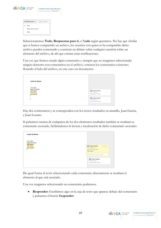 22 Unidad de Innovación Docente
Centro de Recursos Digitales
Unidad de Innovación Docente
Centro de Recursos Digitales
Seleccionaremos Todo, Respuestas para ti, o Nada según queramos. No hay que olvidar
que si hemos compartido un archivo, los usuarios con quien se ha compartido dicho
archivo pueden comentarlo y construir un debate sobre cualquier cuestión sobre un
elemento del archivo, de ahí que existan estas notificaciones.
Una vez que hemos creado algún comentario y siempre que no tengamos seleccionado
ningún elemento con comentarios en el archivo, veremos los comentarios existentes
flotando al lado del archivo, en este caso un documento:
Hay dos comentarios y se corresponden con los textos resaltados en amarillo, Juan García,
y Juan Lozano.
Si pulsamos encima de cualquiera de los dos elementos resaltados también se resaltará su
comentario asociado, facilitándonos la lectura y localización de dicho comentario asociado:
De igual forma al revés seleccionando cada comentario directamente se resaltará el
elemento al que está asociado.
Una vez tengamos seleccionado un comentario podremos:
• Responder: Escribimos algo en la caja de texto que aparece debajo del comentario
y pulsamos el botón Responder:
 