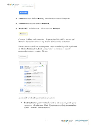 23 Unidad de Innovación Docente
Centro de Recursos Digitales
Unidad de Innovación Docente
Centro de Recursos Digitales
• Editar: Pulsamos el enlace Editar y rescribimos de nuevo el comentario.
• Eliminar: Pulsando en el enlace Eliminar.
• Resolverlo: Con esta acción, a través del botón Resolver:
Cerramos el debate, o el comentario y desparece de al lado del documento, y el
elemento al que estaba asociado deja de estar marcado como comentado.
Pero el comentario o debate no desaparece, y sigue estando disponible si pulsamos
en el botón Comentarios, donde además vemos un histórico de todos los
comentarios/debates cerrados y abiertos:
Ahora desde este listado de comentarios podemos:
• Reabrir el debate/comentario: Pulsando el enlace reabrir, con lo que el
comentario volverá a flotar al lado del documento, y el elemento asociado
volverá a marcarse como comentado.
 