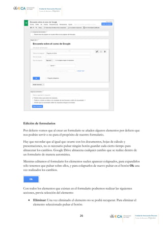26 Unidad de Innovación Docente
Centro de Recursos Digitales
Unidad de Innovación Docente
Centro de Recursos Digitales
Edición de formularios
Por defecto vemos que al crear un formulario se añaden algunos elementos por defecto que
nos podrán servir o no para el propósito de nuestro formulario.
Hay que recordar que al igual que ocurre con los documentos, hojas de cálculo y
presentaciones, no es necesario pulsar ningún botón guardar cada cierto tiempo para
almacenar los cambios. Google Drive almacena cualquier cambio que se realice dentro de
un formulario de manera automática.
Mientras editamos el formulario los elementos suelen aparecer colapsados, para expandirlos
sólo tenemos que pulsar sobre ellos, y para colapsarlos de nuevo pulsar en el botón Ok una
vez realizados los cambios.
Con todos los elementos que existan en el formulario podremos realizar las siguientes
acciones, previa selección del elemento:
• Eliminar: Una vez eliminado el elemento no se podrá recuperar. Para eliminar el
elemento seleccionado pulsar el botón:
 