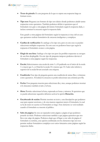 28 Unidad de Innovación Docente
Centro de Recursos Digitales
Unidad de Innovación Docente
Centro de Recursos Digitales
• Texto de párrafo: Es una pregunta de la que se espera una respuesta larga en
formato texto.
• Tipo test: Pregunta con formato de tipo test clásico donde podremos añadir tantas
respuestas como queramos. También podemos definir si queremos que el
formulario nos guíe a otra página del mismo formulario según la respuesta dada, o
incluso terminar la encuesta según la respuesta dada.
Este guiado a otras páginas del formulario según la respuesta es muy útil en caso
que queramos realizar formularios de encuesta inteligentes y complejos.
• Casillas de verificación: Es análogo a los tipo test, pero en este caso se pueden
seleccionar múltiples respuestas. En este caso no podemos hacer que según la
respuesta el formulario avance a otra página.
• Elegir de una lista: Análogo a los tipo test pero las posibles respuestas se escogen
de una lista desplegable. En este tipo de pregunta tampoco podemos desviar el
formulario a otras páginas según las respuestas.
• Escala: Seleccionamos una escala de entre 1 a 10 pudiendo ser el inicio de la escala
1 o mayor que 1, y el final de la escala 10 o menos que 10. Cada valor inferior y
superior de la escala llevará asociado una etiqueta.
• Cuadrícula: Este tipo de pregunta genera una cuadrícula de tantas filas y columnas
como queramos. Al realizar la encuesta se podrá seleccionar una columna por fila.
• Fecha: Esta pregunta muestra para seleccionar día y mes, aunque podemos mostrar
si lo deseamos también el año y la hora.
• Hora: Permite seleccionar la hora, expresada en horas y minutos. Si queremos que
se pueda seleccionar segundos debemos activar la opción Duración.
• Encabezado de sesión: Permite mostrar un texto y una descripción que podemos
usar para separar secciones, y de esta manera organizar mejor el formulario, lo cual
se ha de tener en cuenta si el formulario es largo. Este elemento se verá resaltado
cuando el formulario se muestre al público.
• Salto de página: Se crea un separador entre página y página al que podemos
ponerle un título. Podemos seleccionar también a que página queremos que nos
lleve este salgo de página. Podemos elegir que al llegar a este salto de página el
formulario se termine, esta opción combinada con los elementos tipo test nos
permite realizar formularios complejos con varios itinerarios entre páginas según las
respuestas dadas.
 