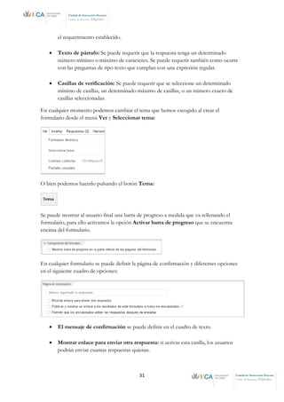 31 Unidad de Innovación Docente
Centro de Recursos Digitales
Unidad de Innovación Docente
Centro de Recursos Digitales
el requerimiento establecido.
• Texto de párrafo: Se puede requerir que la respuesta tenga un determinado
número mínimo o máximo de caracteres. Se puede requerir también como ocurre
con las preguntas de tipo texto que cumplan con una expresión regular.
• Casillas de verificación: Se puede requerir que se seleccione un determinado
mínimo de casillas, un determinado máximo de casillas, o un número exacto de
casillas seleccionadas.
En cualquier momento podemos cambiar el tema que hemos escogido al crear el
formulario desde el menú Ver y Seleccionar tema:
O bien podemos hacerlo pulsando el botón Tema:
Se puede mostrar al usuario final una barra de progreso a medida que va rellenando el
formulario, para ello activamos la opción Activar barra de progreso que se encuentra
encima del formulario.
En cualquier formulario se puede definir la página de confirmación y diferentes opciones
en el siguiente cuadro de opciones:
• El mensaje de confirmación se puede definir en el cuadro de texto.
• Mostrar enlace para enviar otra respuesta: si activas esta casilla, los usuarios
podrán enviar cuantas respuestas quieran.
 
