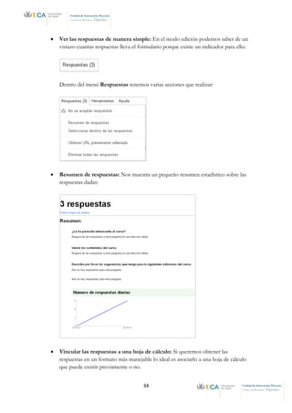 34 Unidad de Innovación Docente
Centro de Recursos Digitales
Unidad de Innovación Docente
Centro de Recursos Digitales
• Ver las respuestas de manera simple: En el modo edición podemos saber de un
vistazo cuantas respuestas lleva el formulario porque existe un indicador para ello:
Dentro del menú Respuestas tenemos varias acciones que realizar:
• Resumen de respuestas: Nos muestra un pequeño resumen estadístico sobre las
respuestas dadas:
• Vincular las respuestas a una hoja de cálculo: Si queremos obtener las
respuestas en un formato más manejable lo ideal es asociarlo a una hoja de cálculo
que puede existir previamente o no.
 