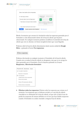 35 Unidad de Innovación Docente
Centro de Recursos Digitales
Unidad de Innovación Docente
Centro de Recursos Digitales
Desde el momento que creemos la vinculación todas las respuestas generadas por el
formulario se irán almacenando dentro de la hoja de cálculo que hayamos
seleccionado. En cualquier momento podemos modificar el contenido de la hoja de
cálculo que esto no afectara a la futura recogida de datos que vayan llegando.
Podemos abrir la hoja de cálculo directamente desde nuestra unidad de Google
Drive o pulsando el botón Ver respuestas:
Podemos desvincular en cualquier momento el formulario de la hoja de cálculo.
Cuando esto se realiza la hoja de cálculo no desaparece, sino que ya no recoge los
datos generados por el formulario. Esto lo haremos pulsando en el menú
Respuestas y Desvincular formulario
• Eliminar todas las respuestas: Elimina todas las respuestas que existan en el
momento. Las respuestas que se hubieran enviado ya a una hoja de cálculo
vinculada no se eliminarán de la hoja de cálculo, así que sólo se dará el caso de
perder las respuestas de manera definitiva en el caso que haya habido respuestas
cuando el formulario no estaba vinculado a ninguna hoja de cálculo.
 