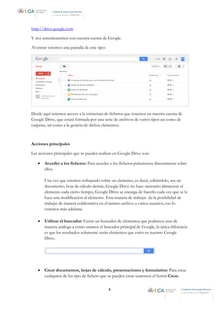 4 Unidad de Innovación Docente
Centro de Recursos Digitales
Unidad de Innovación Docente
Centro de Recursos Digitales
http://drive.google.com
Y nos autenticaremos con nuestra cuenta de Google.
Al entrar veremos una pantalla de este tipo:
Desde aquí tenemos acceso a la estructura de ficheros que tenemos en nuestra cuenta de
Google Drive, que estará formada por una serie de archivos de varios tipos así como de
carpetas, así como a la gestión de dichos elementos.
Acciones principales
Las acciones principales que se pueden realizar en Google Drive son:
• Acceder a los ficheros: Para acceder a los ficheros pulsaremos directamente sobre
ellos.
Una vez que estemos trabajando sobre un elemento, es decir, editándolo, sea un
documento, hoja de cálculo demás, Google Drive no hace necesario almacenar el
elemento cada cierto tiempo, Google Drive se encarga de hacerlo cada vez que se le
hace una modificación al elemento. Esta manera de trabajar da la posibilidad de
trabajar de manera colaborativa en el mismo archivo a varios usuarios, eso lo
veremos más adelante.
• Utilizar el buscador: Existe un buscador de elementos que podemos usar de
manera análoga a como usamos el buscador principal de Google, la única diferencia
es que los resultados solamente serán elementos que estén en nuestro Google
Drive.
• Crear documentos, hojas de cálculo, presentaciones y formularios: Para crear
cualquiera de los tipo de fichero que se pueden crear usaremos el botón Crear.
 