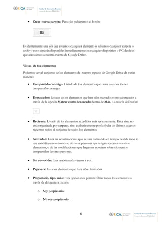 6 Unidad de Innovación Docente
Centro de Recursos Digitales
Unidad de Innovación Docente
Centro de Recursos Digitales
• Crear nueva carpeta: Para ello pulsaremos el botón:
Evidentemente una vez que creemos cualquier elemento o subamos cualquier carpeta o
archivo estos estarán disponibles inmediatamente en cualquier dispositivo o PC desde el
que accedamos a nuestra cuenta de Google Drive.
Vistas de los elementos
Podemos ver el conjunto de los elementos de nuestro espacio de Google Drive de varias
maneras:
• Compartido conmigo: Listado de los elementos que otros usuarios tienen
compartido conmigo.
• Destacados: Listado de los elementos que han sido marcados como destacados a
través de la opción Marcar como destacado dentro de Más, o a través del botón:
• Reciente: Listado de los elementos accedidos más recientemente. Esta vista no
está organizada por carpetas, sino exclusivamente por la fecha de últimos accesos
recientes sobre el conjunto de todos los elementos.
• Actividad: Lista las actualizaciones que se van realizando en tiempo real de todo lo
que modifiquemos nosotros, de otras personas que tengan acceso a nuestros
elementos, o de las modificaciones que hagamos nosotros sobre elementos
compartidos de otras personas.
• Sin conexión: Esta opción no la vamos a ver.
• Papelera: Lista los elementos que han sido eliminados.
• Propietario, tipo, más: Esta opción nos permite filtrar todos los elementos a
través de diferentes criterios:
o Soy propietario.
o No soy propietario.
 