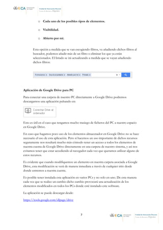 7 Unidad de Innovación Docente
Centro de Recursos Digitales
Unidad de Innovación Docente
Centro de Recursos Digitales
o Cada uno de los posibles tipos de elementos.
o Visibilidad.
o Abierto por mí.
Esta opción a medida que se van escogiendo filtros, va añadiendo dichos filtros al
buscador, podemos añadir más de un filtro o eliminar los que ya están
seleccionados. El listado se irá actualizando a medida que se vayan añadiendo
dichos filtros:
Aplicación de Google Drive para PC
Para conectar una carpeta de nuestro PC directamente a Google Drive podremos
descargarnos una aplicación pulsando en:
Esto es útil en el caso que tengamos mucho trasiego de ficheros del PC a nuestro espacio
en Google Drive.
En caso que hagamos poco uso de los elementos almacenador en Google Drive no se hace
necesario el uso de esta aplicación. Pero si hacemos un uso importante de dichos recursos
seguramente nos resultará mucho más cómodo tener un acceso a todos los elementos de
nuestra cuenta de Google Drive directamente en una carpeta de nuestro sistema, y así nos
evitamos tener que estar accediendo al navegador cada vez que queramos utilizar alguno de
estos recursos.
Es evidente que cuando modifiquemos un elemento en nuestra carpeta asociada a Google
Drive, esta modificación se verá de manera inmediata a través de cualquier sitio desde
donde entremos a nuestra cuenta.
Es posible tener instalada esta aplicación en varios PCs y no solo en uno. De esta manera
cada vez que se realice un cambio dicho cambio provocará una actualización de los
elementos modificados en todos los PCs donde esté instalado este software.
La aplicación se puede descargar desde:
https://tools.google.com/dlpage/drive
 