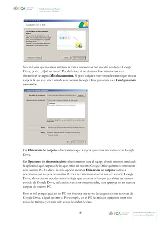 9 Unidad de Innovación Docente
Centro de Recursos Digitales
Unidad de Innovación Docente
Centro de Recursos Digitales
Nos informa que nuestros archivos se van a sincronizar con nuestra unidad en Google
Drive, pero… ¿Qué archivos?. Por defecto y si no decimos lo contrario nos va a
sincronizar la carpeta Mis documentos. Si por cualquier motivo no deseamos que sea esa
carpeta la que este sincronizada con nuestro Google Drive pulsaremos en Configuración
avanzada:
En Ubicación de carpeta seleccionamos que carpeta queremos sincronizar con Google
Drive.
En Opciones de sincronización seleccionamos para el equipo donde estemos instalando
la aplicación qué carpetas de las que están en nuestro Google Drive queremos sincronizar
con nuestro PC. Es decir, si en la opción anterior Ubicación de carpeta vamos a
seleccionar qué carpeta de nuestro PC va a ser sincronizada con nuestro espacio Google
Drive, ahora en esta opción vamos a elegir que carpetas de las que ya existen en nuestro
espacio de Google Drive, en la nube, van a ser sincronizadas, para aparecer así en nuestra
carpeta de nuestro PC.
Esto es útil porque igual en un PC nos interesa que no se descarguen ciertas carpetas de
Google Drive, e igual en otro sí. Por ejemplo, en el PC del trabajo queremos tener sólo
cosas del trabajo, y en casa sólo cosas de andar de casa.
 