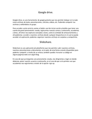 Google drive.
Google drive, es una herramienta de google gratuita que nos permite trabajar en la nube
como archivos de texto, presentaciones, cálculos, videos, etc. Pudiendo compartir tus
archivos y editándolos en grupo.
Para acceder a este servicio, vamos al botón azul de iniciar sesión y tendrás que tener una
cuenta de gmail previamente creada, ingresamos nuestro correo y contraseña, accedemos
a drive, ahí drive nos explicara conceptos claves, como la cantidad de almacenamiento y
ahí podremos acceder a nuestros archivos desde cualquier dispositivo en el cual se pueda
acceder a la aplicación, podemos organizar nuestros archivos en carpetas y compartirlos.
Slideshare.
Slideshare es una aplicación y/o plataforma que nos permite subir nuestros archivos,
nuestras presentaciones y documentos en la web, de esta forma estarán disponibles para
poderles compartir a través de un enlace, también puedes incrustar su código en
alguna paginaa web o en algún blog.
En caso de que ya tengamos una previamente creada, nos dirigiremos a login en donde
debemos poner nuestro usuario y contraseña, en el caso de que se la primera vez que
accedemos nos registramos a través de la opción sign up.