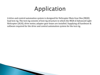 A drive and control automation system is designed for Helicopter Main Gear Box (MGB)
load test rig. The test rig consists of test rig structure in which the MGB of Advanced Light
Helicopter (ALH), drive motor, adapter gear boxes are installed. Supplying all hardware &
software required for the drive and control automation system for the test rig.
 