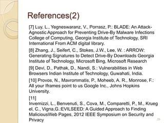 References(2)
[7] Luy, L., Yegneswaranz, V., Porrasz, P.: BLADE: An Attack-
Agnostic Approach for Preventing Drive-By Malware Infections
College of Computing, Georgia Institute of Technology, SRI
International From ACM digital library.
[8] Zhang, J., Seifert, C., Stokes, J.W., Lee, W. : ARROW:
Generating Signatures to Detect Drive-By Downloads Georgia
Institute of Technology, Microsoft Bing, Microsoft Research
[9] Devi, D., Pathak, D., Nandi, S.: Vulnerabilities in Web
Browsers Indian Institute of Technology, Guwahati, India.
[10] Provos, N., Mavrommatis, P., Moheeb, A. R., Monrose, F.:
All your Iframes point to us Google Inc., Johns Hopkins
University.
[11]
Invernizzi, L., Benvenuti, S., Cova, M., Comparetti, P., M., Krueg
el, C., Vigna,G.:EVILSEED: A Guided Approach to Finding
MaliciousWeb Pages, 2012 IEEE Symposium on Security and
Privacy 29
 