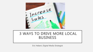 3 WAYS TO DRIVE MORE LOCAL
BUSINESS
Eric Hebert, Digital Media Strategist
 