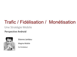 Trafic / Fidélisation /  Monétisation UneStratégie Mobile Perspective Android Etienne Jambou Magma Mobile Co-Fondateur 