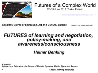 Futures of a Complex World
12–13 June 2017, Turku, Finland
www.futuresconference.fi/2017
Session Futures of Education, Art and Cultural Studies Session V, Tue 13 June 10:45- 12:00
FUTURES of learning and negotiation,
policy-making, and
awareness/consciousness
Heiner Benking
Keyword:
Democracy, Education, the Future of Models, Systems, Media, Signs and Senses
• Check: benking.de/futures
 