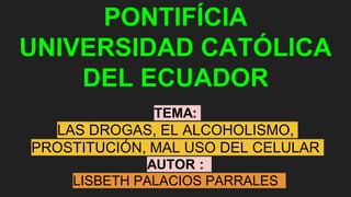 PONTIFÍCIA
UNIVERSIDAD CATÓLICA
DEL ECUADOR
TEMA:
LAS DROGAS, EL ALCOHOLISMO,
PROSTITUCIÓN, MAL USO DEL CELULAR
AUTOR :
LISBETH PALACIOS PARRALES
 