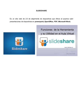 SLIDESHARE 
Es un sitio web de 2.0 de alojamiento de diapositivas que ofrece al usuarios subir 
presentaciones de diapositivas en powerpoint, OpenOffice, PDF, Microsoft Word. 
 