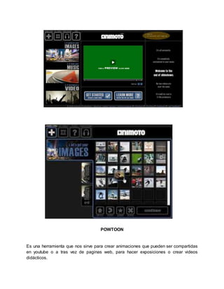 POWTOON 
Es una herramienta que nos sirve para crear animaciones que pueden ser compartidas 
en youtube o a tras vez de paginas web, para hacer exposiciones o crear videos 
didácticos. 
 