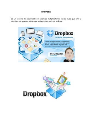 DROPBOX 
Es un servicio de alojamientos de archivos multiplataforma en una nube que sirve y 
permite a los usuarios almacenar y sincronizar archivos en linea. 
