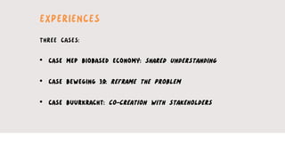EXPERIENCES
THREE CASES:
•  CASE MEP BIOBASED ECONOMY: SHARED UNDERSTANDING
•  CASE BEWEGING 3.0: REFRAME THE PROBLEM
•  CASE BUURKRACHT: CO-CREATION WITH STAKEHOLDERS
 
