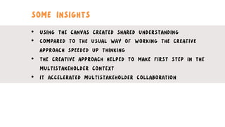 SOME INSIGHTS
•  USING THE CANVAS CREATED SHARED UNDERSTANDING
•  COMPARED TO THE USUAL WAY OF WORKING THE CREATIVE
APPROACH SPEEDED UP THINKING
•  THE CREATIVE APPROACH HELPED TO MAKE FIRST STEP IN THE
MULTISTAKEHOLDER CONTEXT
•  IT ACCELERATED MULTISTAKEHOLDER COLLABORATION
 