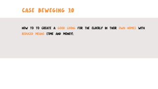 CASE BEWEGING 3.0
HOW TO TO CREATE A GOOD LIVING FOR THE ELDERLY IN THEIR OWN HOMES WITH
REDUCED MEANS (TIME AND MONEY).
	
  
	
  
	
  
 