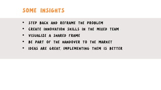SOME INSIGHTS
•  STEP BACK AND REFRAME THE PROBLEM
•  CREATE INNOVATION SKILLS IN THE MIXED TEAM
•  VISUALIZE A SHARED FRAME
•  BE PART OF THE HANDOVER TO THE MARKET
•  IDEAS ARE GREAT, IMPLEMENTING THEM IS BETTER
 